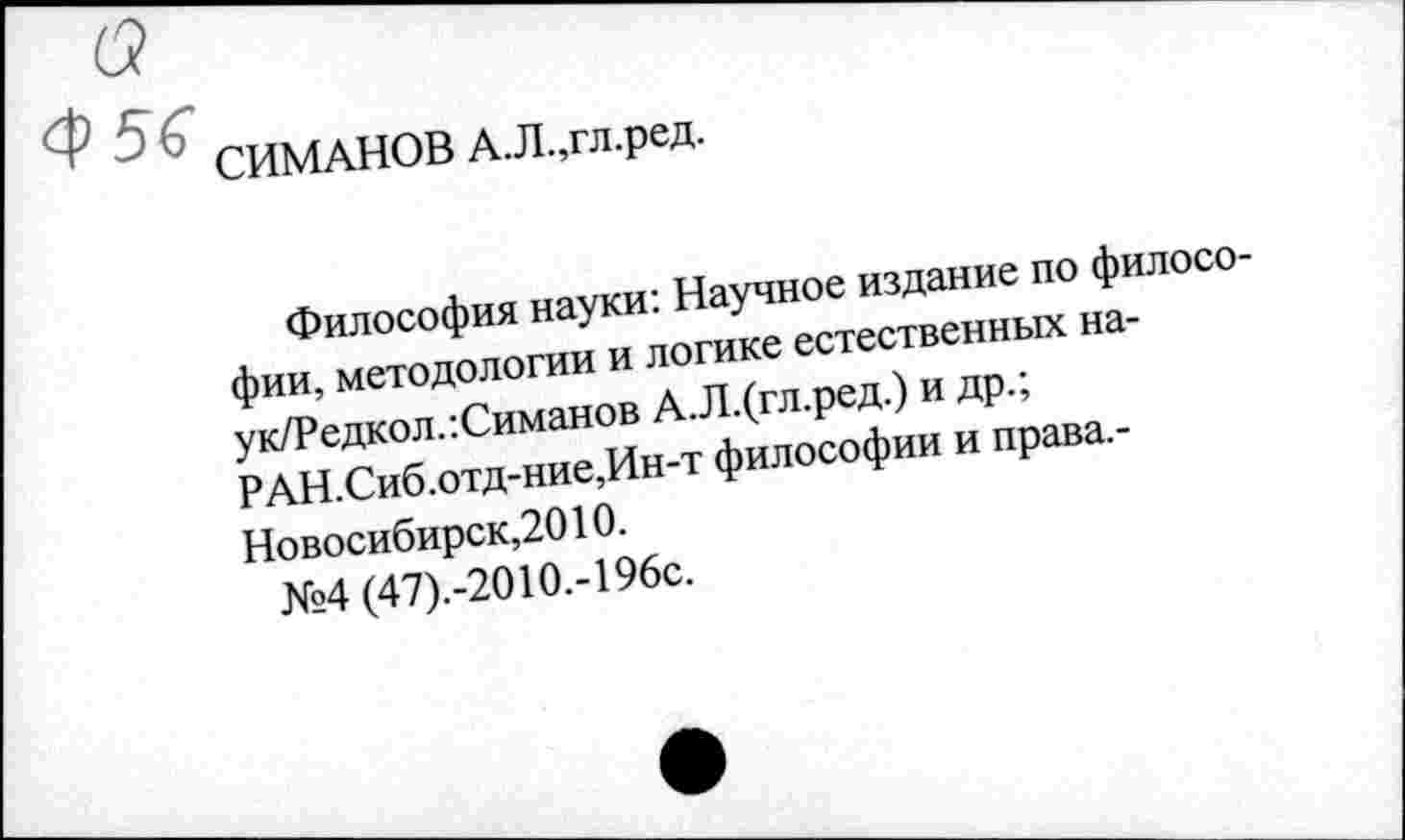 ﻿СИМАНОВ А.Л.,гл.ред.
Философия науки: Научное издание по философии, методологии и логике естественных на-ук/Редкол.:Симанов А.Л.(гл.ред.) и др.; РАН.Сиб.отд-ние,Ин-т философии и права. -Новосибирск,2010.
№4 (47).-2010.-196с.